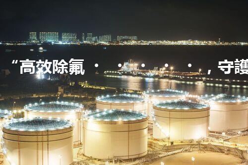 “高效除氟，守護(hù)碧水藍(lán)天——廢水中氟離子處理新篇章”